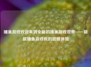 捕鱼游戏欢迎来到全新的捕鱼游戏世界——新款捕鱼游戏机的震撼体验