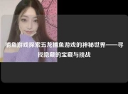 捕鱼游戏探索五龙捕鱼游戏的神秘世界——寻找隐藏的宝藏与挑战