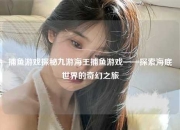 捕鱼游戏探秘九游海王捕鱼游戏——探索海底世界的奇幻之旅