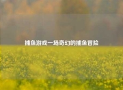 捕鱼游戏一场奇幻的捕鱼冒险