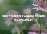 捕鱼游戏如何在日常生活中利用能兑换捕鱼游戏来提升生活品质？