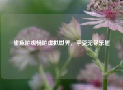捕鱼游戏畅游虚拟世界，享受无尽乐趣