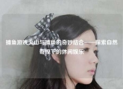 捕鱼游戏火山与捕鱼的奇妙结合——探索自然奇观下的休闲娱乐