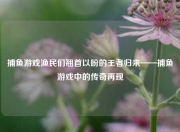 捕鱼游戏渔民们翘首以盼的王者归来——捕鱼游戏中的传奇再现