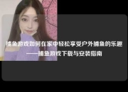 捕鱼游戏如何在家中轻松享受户外捕鱼的乐趣——捕鱼游戏下载与安装指南