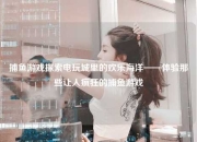 捕鱼游戏探索电玩城里的欢乐海洋——体验那些让人疯狂的捕鱼游戏