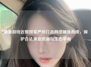 捕鱼游戏近期国家严厉打击网络捕鱼游戏，保护合法渔业资源与生态平衡