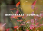 捕鱼游戏探索捕鱼乐趣，享受休闲时光