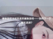 捕鱼游戏全民热衷的捕鱼游戏——你的下一个娱乐选择？