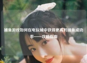 捕鱼游戏如何在电玩城中获得更高的捕鱼成功率——攻略指南