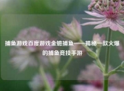 捕鱼游戏百度游戏金蟾捕鱼——揭秘一款火爆的捕鱼竞技手游