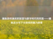捕鱼游戏渔民的智慧与数字时代的双赢——捕鱼送分可下分游戏的魅力探索