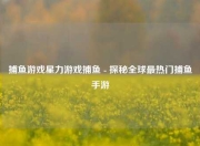 捕鱼游戏星力游戏捕鱼 - 探秘全球最热门捕鱼手游