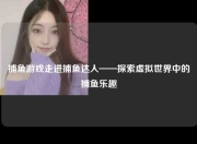 捕鱼游戏走进捕鱼达人——探索虚拟世界中的捕鱼乐趣