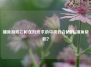 捕鱼游戏如何在游戏求助中找到合适的jj捕鱼帮助？