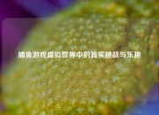 捕鱼游戏虚拟世界中的真实挑战与乐趣