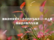 捕鱼游戏探索双人合作的欢乐海洋——双人捕鱼游戏的魅力与乐趣