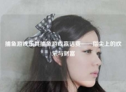 捕鱼游戏乐其捕鱼游戏赢话费——指尖上的欢乐与财富