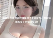 捕鱼游戏腾讯游戏捕鱼来了正式发布，带你领略指尖上的捕鱼乐趣！