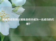 捕鱼游戏如何在捕鱼游戏中成为一名成功的代理？