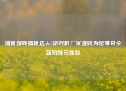 捕鱼游戏捕鱼达人3游戏机厂家直销为您带来全新的娱乐体验