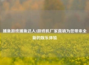 捕鱼游戏捕鱼达人3游戏机厂家直销为您带来全新的娱乐体验