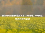 捕鱼游戏警惕网络捕鱼游戏的陷阱，一场虚拟世界的欺诈盛宴