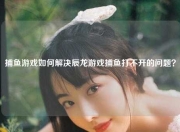 捕鱼游戏如何解决辰龙游戏捕鱼打不开的问题？