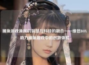 捕鱼游戏渔民的智慧与科技的融合——维信BOX助力捕鱼游戏中的创新体验