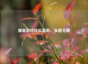 捕鱼游戏轻松赢取，乐趣无限