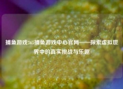 捕鱼游戏365捕鱼游戏中心官网——探索虚拟世界中的真实挑战与乐趣