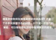 捕鱼游戏如何在捕鱼游戏中获得高分？这是一个许多玩家都关心的问题。以下是一些技巧和策略，可以帮助您在游戏中取得更好的成绩。