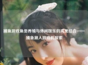 捕鱼游戏鱼类养殖与休闲娱乐的完美结合——捕鱼潮人游戏机探索