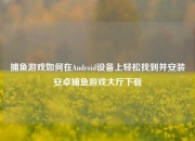 捕鱼游戏如何在Android设备上轻松找到并安装安卓捕鱼游戏大厅下载