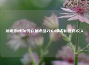 捕鱼游戏如何在捕鱼游戏中赚钱和提高收入