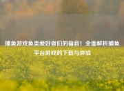捕鱼游戏鱼类爱好者们的福音！全面解析捕鱼平台游戏的下载与体验