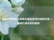 捕鱼游戏探索太阳娱乐捕鱼游戏的神秘世界——揭秘代理业务的奥秘