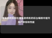 捕鱼游戏如何在捕鱼游戏机的后台编程中提升用户体验和性能