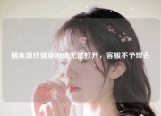 捕鱼游戏捕鱼游戏无法打开，客服不予理会