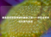 捕鱼游戏探索神秘的捕鱼之旅——体验金带来的乐趣与挑战