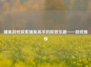 捕鱼游戏探索捕鱼高手的极致乐趣——游戏推荐