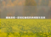 捕鱼游戏一款轻松愉悦的休闲娱乐选择