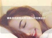 捕鱼游戏探索自然与娱乐的完美结合