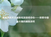 捕鱼游戏天王捕鱼炫游游戏中心——探索中国最火爆的捕鱼游戏