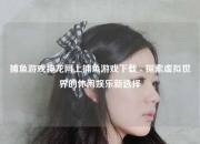 捕鱼游戏神龙网上捕鱼游戏下载 - 探索虚拟世界的休闲娱乐新选择