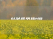 捕鱼游戏解锁无尽乐趣的秘籍