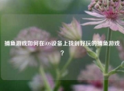 捕鱼游戏如何在iOS设备上找到好玩的捕鱼游戏？