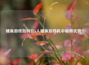 捕鱼游戏如何在6人捕鱼游戏机中取得优势？