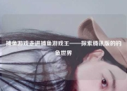 捕鱼游戏走进捕鱼游戏王——探索腾讯版的钓鱼世界