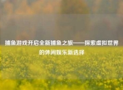 捕鱼游戏开启全新捕鱼之旅——探索虚拟世界的休闲娱乐新选择
